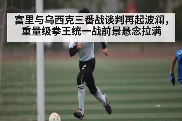 富里与乌西克三番战谈判再起波澜，重量级拳王统一战前景悬念拉满